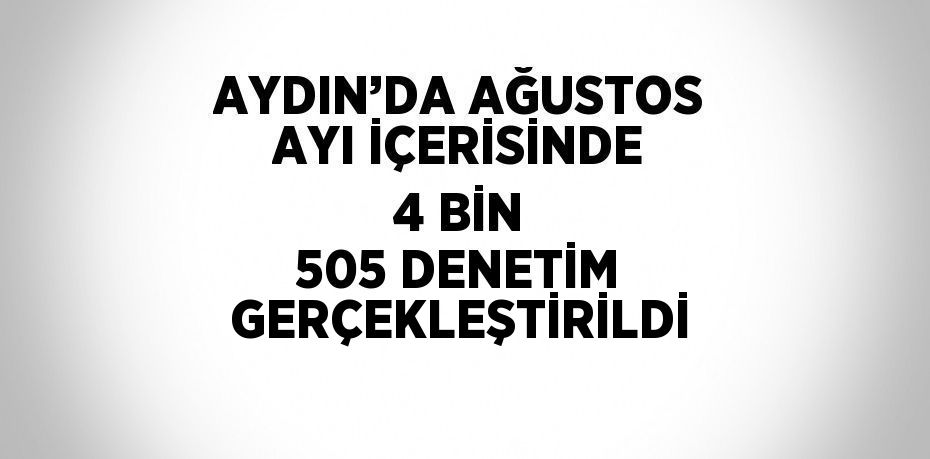 AYDIN’DA AĞUSTOS AYI İÇERİSİNDE 4 BİN 505 DENETİM GERÇEKLEŞTİRİLDİ