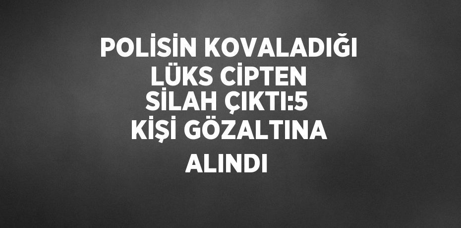 POLİSİN KOVALADIĞI LÜKS CİPTEN SİLAH ÇIKTI:5 KİŞİ GÖZALTINA ALINDI