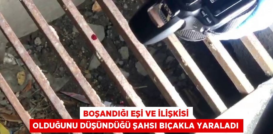 BOŞANDIĞI EŞİ VE İLİŞKİSİ OLDUĞUNU DÜŞÜNDÜĞÜ ŞAHSI BIÇAKLA YARALADI