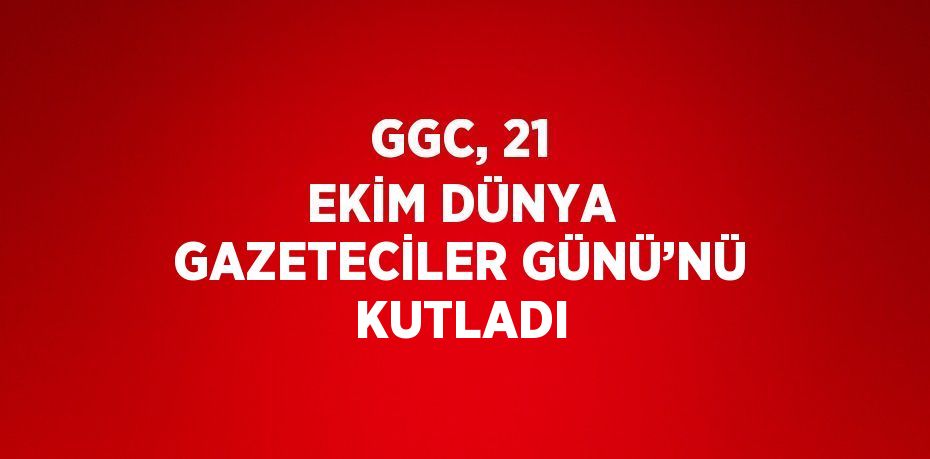 GGC, 21 EKİM DÜNYA GAZETECİLER GÜNÜ’NÜ KUTLADI