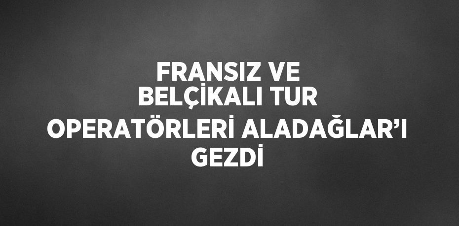 FRANSIZ VE BELÇİKALI TUR OPERATÖRLERİ ALADAĞLAR’I GEZDİ