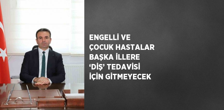 ENGELLİ VE ÇOCUK HASTALAR BAŞKA İLLERE ‘DİŞ’ TEDAVİSİ İÇİN GİTMEYECEK