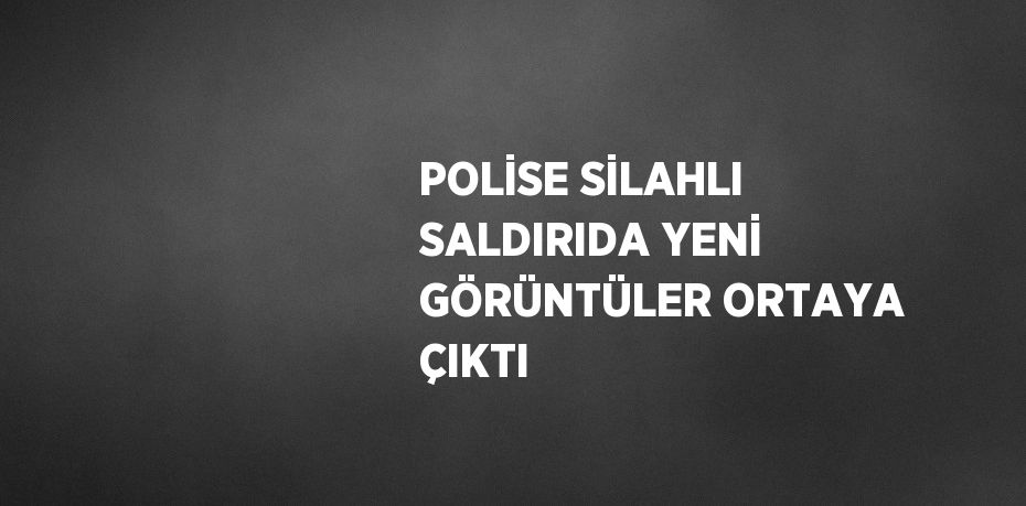 POLİSE SİLAHLI SALDIRIDA YENİ GÖRÜNTÜLER ORTAYA ÇIKTI