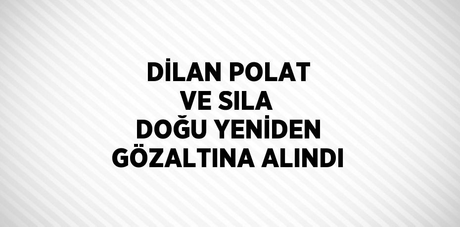 DİLAN POLAT VE SILA DOĞU YENİDEN GÖZALTINA ALINDI