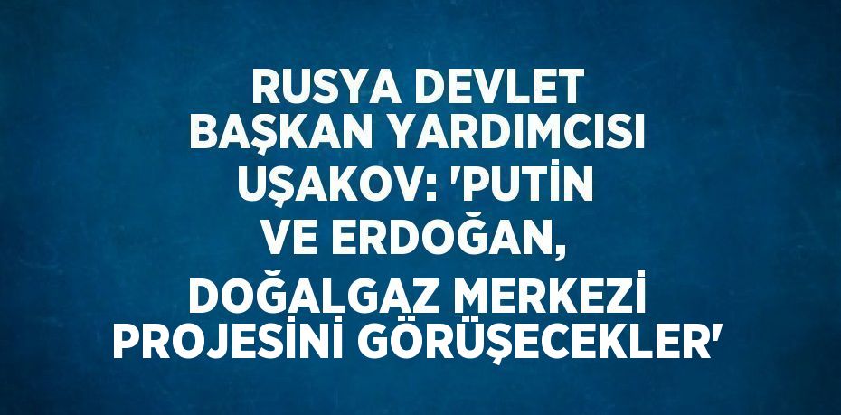 RUSYA DEVLET BAŞKAN YARDIMCISI UŞAKOV: 'PUTİN VE ERDOĞAN, DOĞALGAZ MERKEZİ PROJESİNİ GÖRÜŞECEKLER'