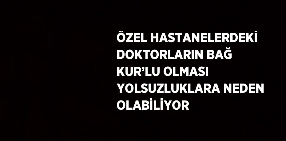 ÖZEL HASTANELERDEKİ DOKTORLARIN BAĞ KUR’LU OLMASI YOLSUZLUKLARA NEDEN OLABİLİYOR