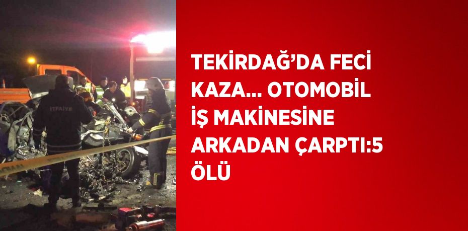 TEKİRDAĞ’DA FECİ KAZA... OTOMOBİL İŞ MAKİNESİNE ARKADAN ÇARPTI:5 ÖLÜ