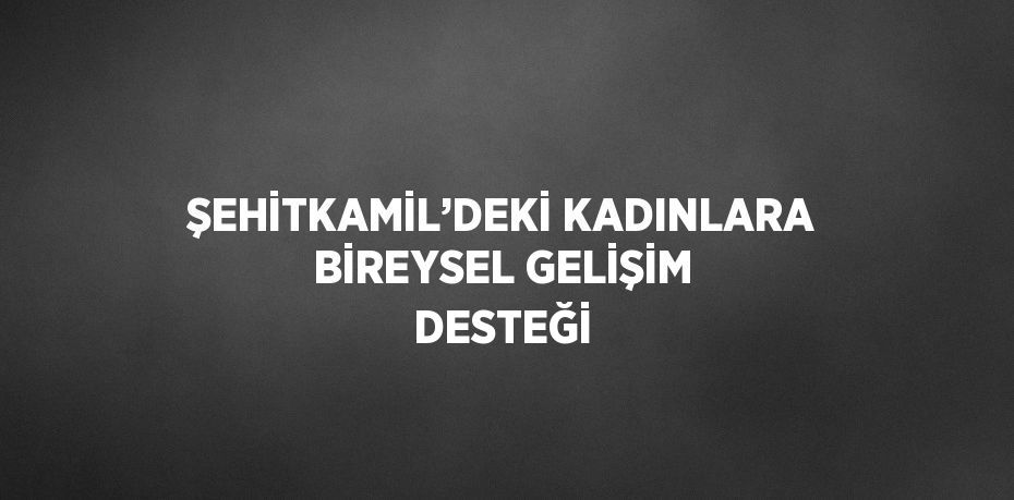 ŞEHİTKAMİL’DEKİ KADINLARA BİREYSEL GELİŞİM DESTEĞİ