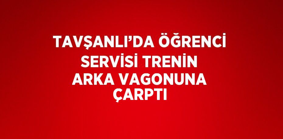 TAVŞANLI’DA ÖĞRENCİ SERVİSİ TRENİN ARKA VAGONUNA ÇARPTI