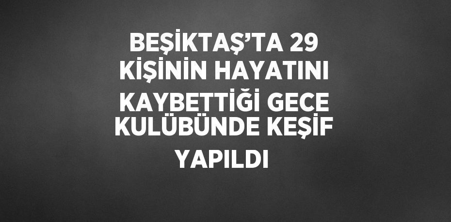 BEŞİKTAŞ’TA 29 KİŞİNİN HAYATINI KAYBETTİĞİ GECE KULÜBÜNDE KEŞİF YAPILDI