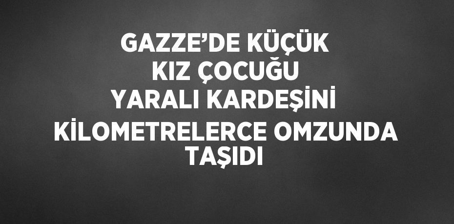 GAZZE’DE KÜÇÜK KIZ ÇOCUĞU YARALI KARDEŞİNİ KİLOMETRELERCE OMZUNDA TAŞIDI