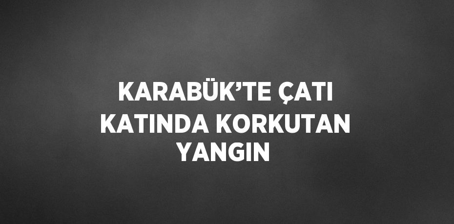 KARABÜK’TE ÇATI KATINDA KORKUTAN YANGIN