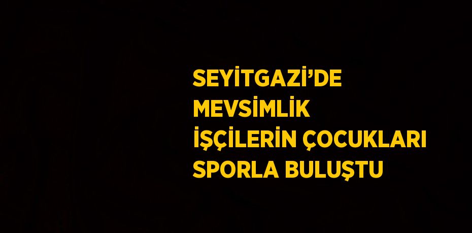 SEYİTGAZİ’DE MEVSİMLİK İŞÇİLERİN ÇOCUKLARI SPORLA BULUŞTU