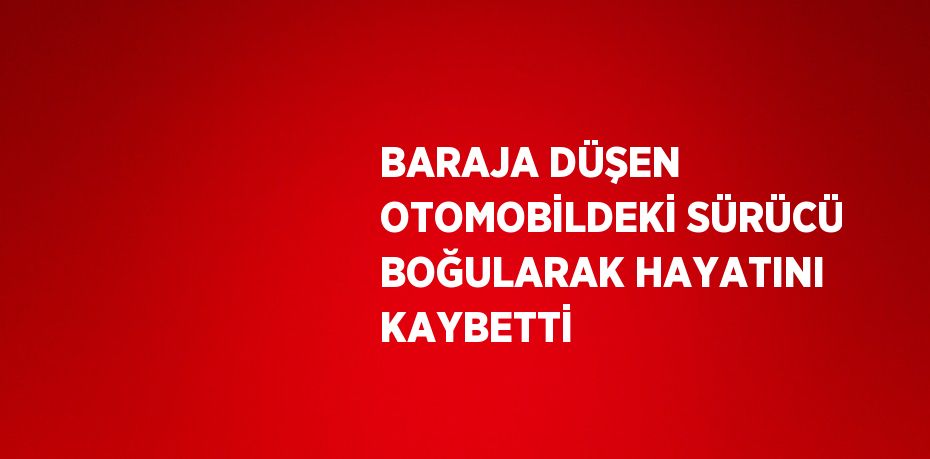 BARAJA DÜŞEN OTOMOBİLDEKİ SÜRÜCÜ BOĞULARAK HAYATINI KAYBETTİ