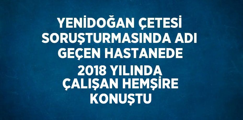 YENİDOĞAN ÇETESİ SORUŞTURMASINDA ADI GEÇEN HASTANEDE 2018 YILINDA ÇALIŞAN HEMŞİRE KONUŞTU