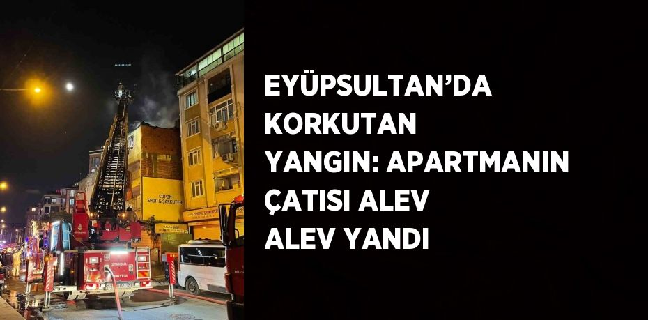 EYÜPSULTAN’DA KORKUTAN YANGIN: APARTMANIN ÇATISI ALEV ALEV YANDI