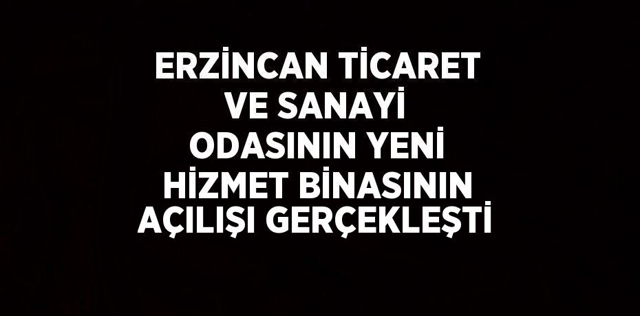 ERZİNCAN TİCARET VE SANAYİ ODASININ YENİ HİZMET BİNASININ AÇILIŞI GERÇEKLEŞTİ