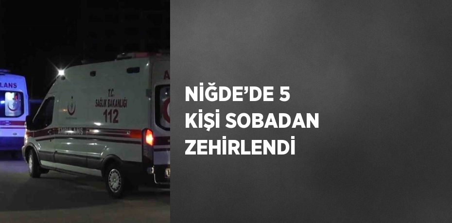 NİĞDE’DE 5 KİŞİ SOBADAN ZEHİRLENDİ