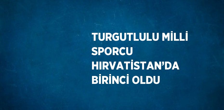 TURGUTLULU MİLLİ SPORCU HIRVATİSTAN’DA BİRİNCİ OLDU