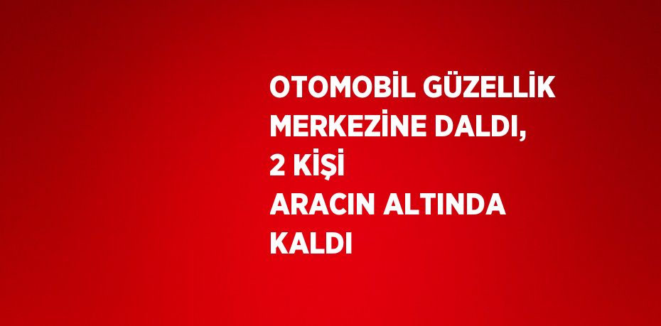 OTOMOBİL GÜZELLİK MERKEZİNE DALDI, 2 KİŞİ ARACIN ALTINDA KALDI