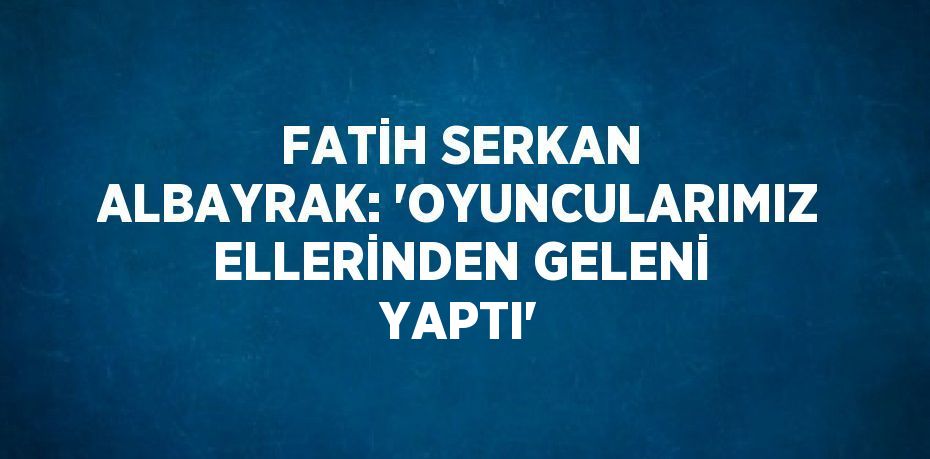 FATİH SERKAN ALBAYRAK: 'OYUNCULARIMIZ ELLERİNDEN GELENİ YAPTI'