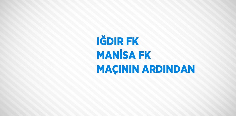 IĞDIR FK MANİSA FK MAÇININ ARDINDAN