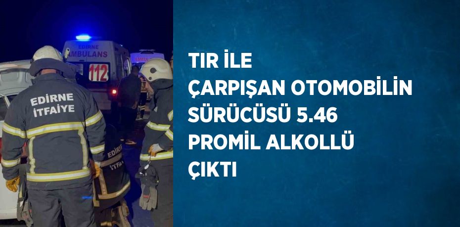 TIR İLE ÇARPIŞAN OTOMOBİLİN SÜRÜCÜSÜ 5.46 PROMİL ALKOLLÜ ÇIKTI