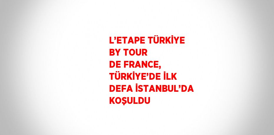 L’ETAPE TÜRKİYE BY TOUR DE FRANCE, TÜRKİYE’DE İLK DEFA İSTANBUL’DA KOŞULDU