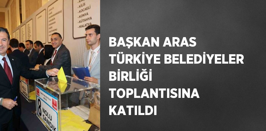 BAŞKAN ARAS TÜRKİYE BELEDİYELER BİRLİĞİ TOPLANTISINA KATILDI