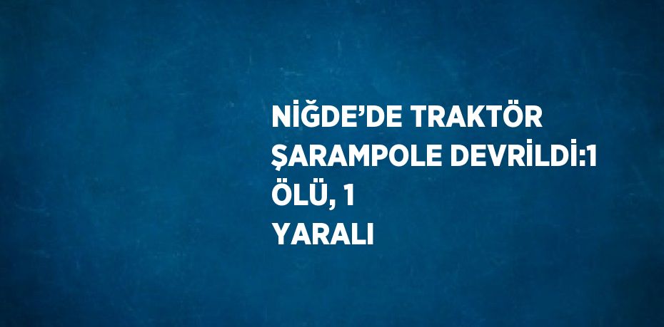 NİĞDE’DE TRAKTÖR ŞARAMPOLE DEVRİLDİ:1 ÖLÜ, 1 YARALI