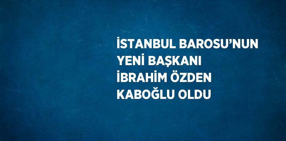 İSTANBUL BAROSU’NUN YENİ BAŞKANI İBRAHİM ÖZDEN KABOĞLU OLDU