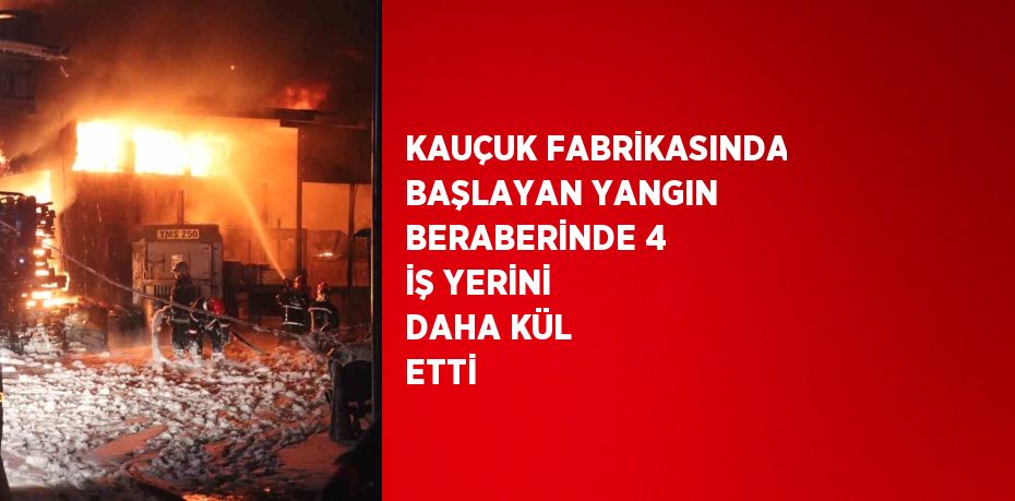 KAUÇUK FABRİKASINDA BAŞLAYAN YANGIN BERABERİNDE 4 İŞ YERİNİ DAHA KÜL ETTİ