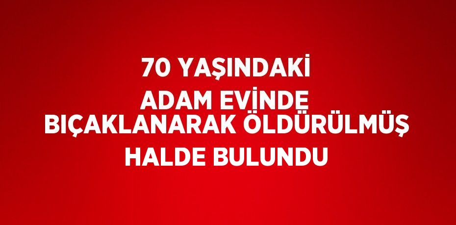 70 YAŞINDAKİ ADAM EVİNDE BIÇAKLANARAK ÖLDÜRÜLMÜŞ HALDE BULUNDU