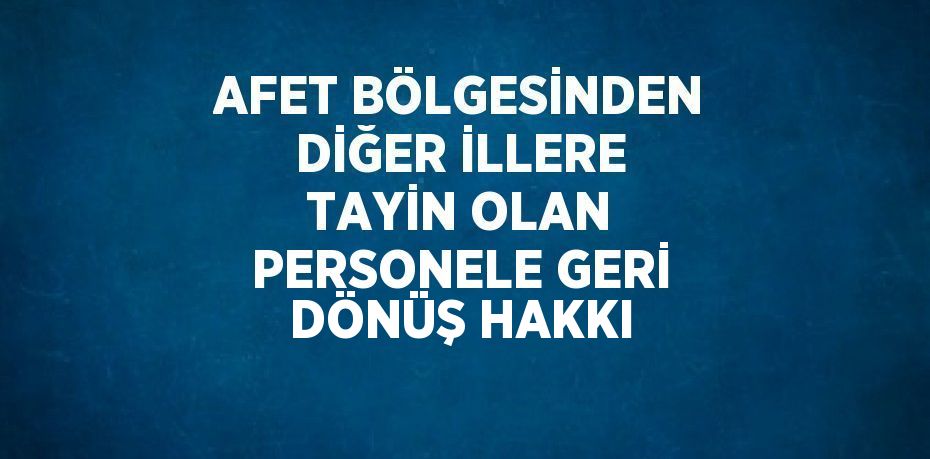 AFET BÖLGESİNDEN DİĞER İLLERE TAYİN OLAN PERSONELE GERİ DÖNÜŞ HAKKI