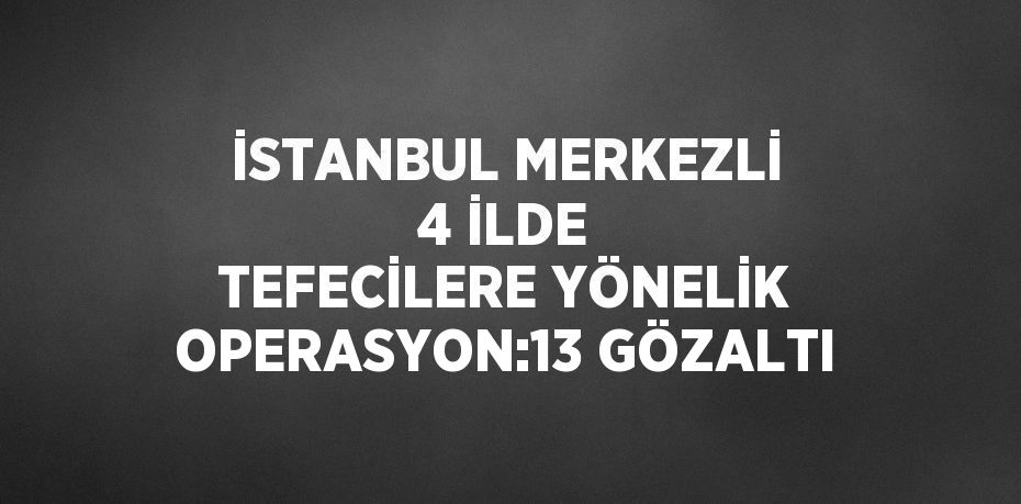 İSTANBUL MERKEZLİ 4 İLDE TEFECİLERE YÖNELİK OPERASYON:13 GÖZALTI