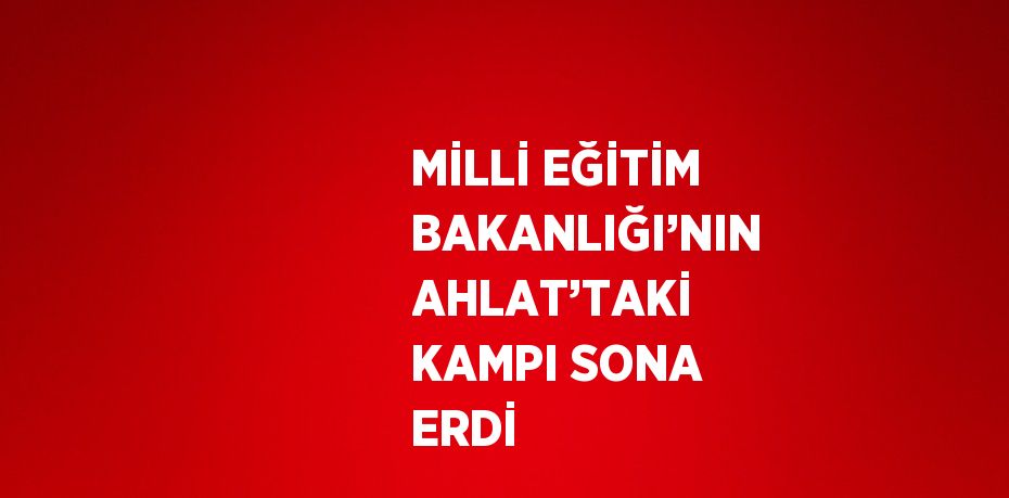 MİLLİ EĞİTİM BAKANLIĞI’NIN AHLAT’TAKİ KAMPI SONA ERDİ