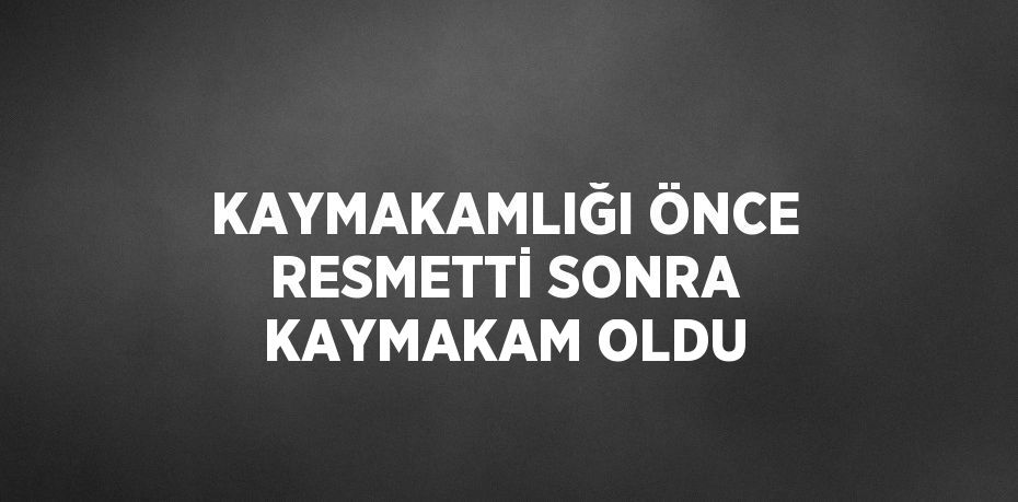 KAYMAKAMLIĞI ÖNCE RESMETTİ SONRA KAYMAKAM OLDU