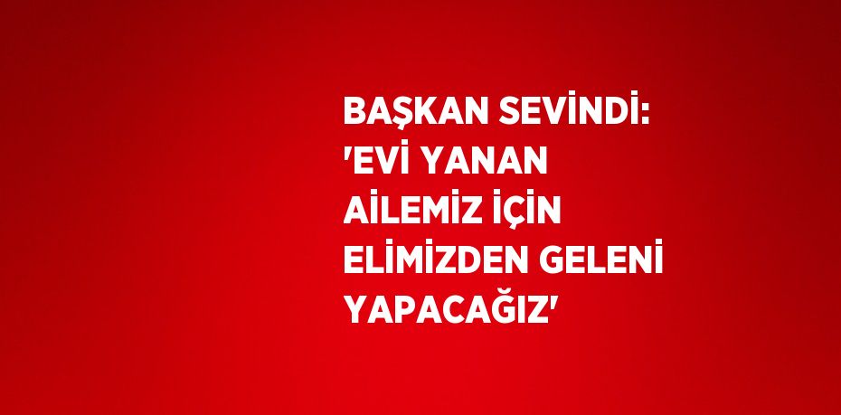 BAŞKAN SEVİNDİ: 'EVİ YANAN AİLEMİZ İÇİN ELİMİZDEN GELENİ YAPACAĞIZ'