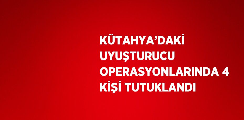 KÜTAHYA’DAKİ UYUŞTURUCU OPERASYONLARINDA 4 KİŞİ TUTUKLANDI