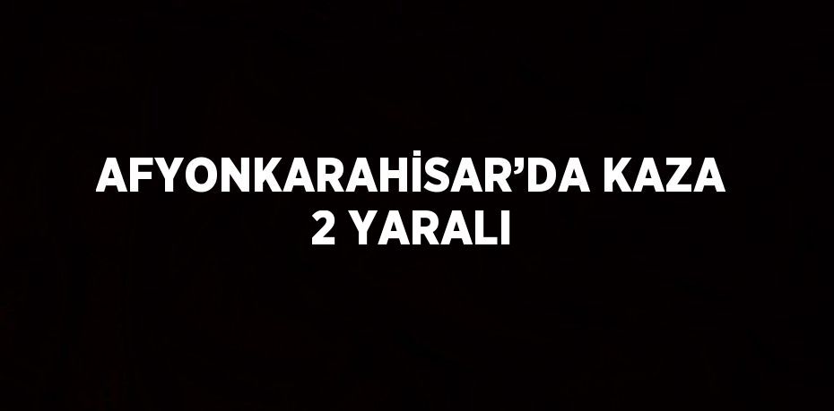 AFYONKARAHİSAR’DA KAZA 2 YARALI