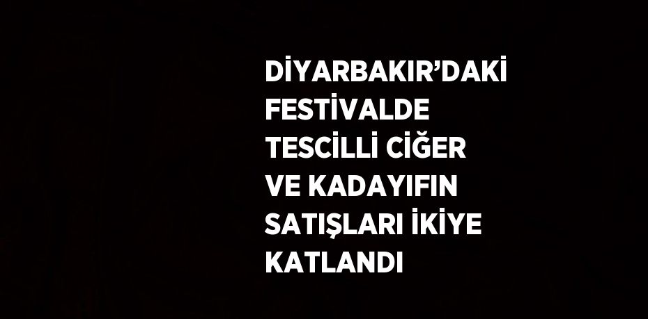 DİYARBAKIR’DAKİ FESTİVALDE TESCİLLİ CİĞER VE KADAYIFIN SATIŞLARI İKİYE KATLANDI