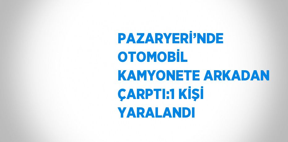 PAZARYERİ’NDE OTOMOBİL KAMYONETE ARKADAN ÇARPTI:1 KİŞİ YARALANDI