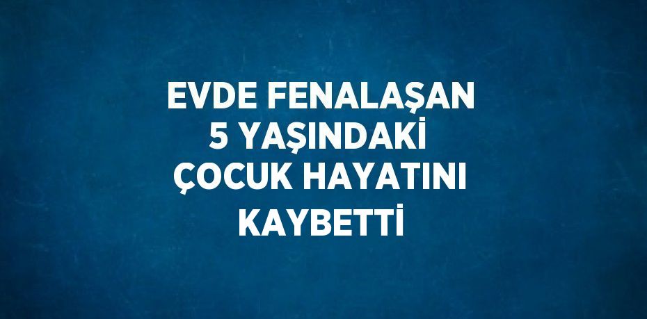 EVDE FENALAŞAN 5 YAŞINDAKİ ÇOCUK HAYATINI KAYBETTİ