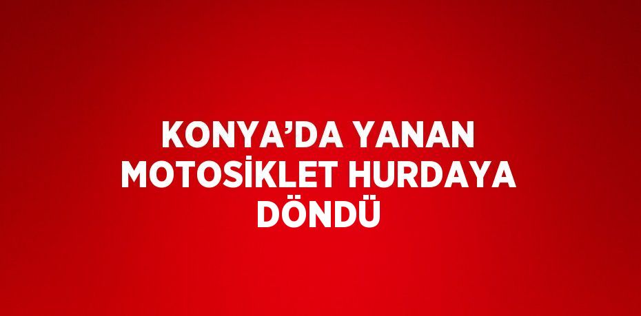 KONYA’DA YANAN MOTOSİKLET HURDAYA DÖNDÜ