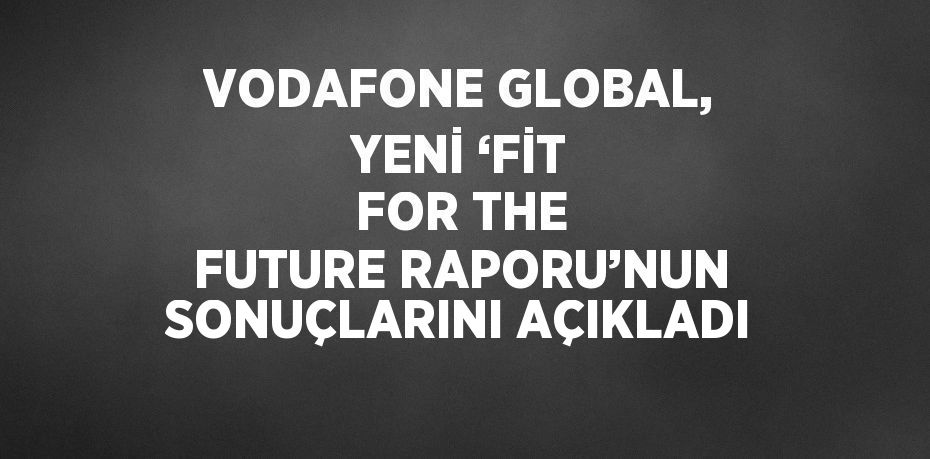 VODAFONE GLOBAL, YENİ ‘FİT FOR THE FUTURE RAPORU’NUN SONUÇLARINI AÇIKLADI