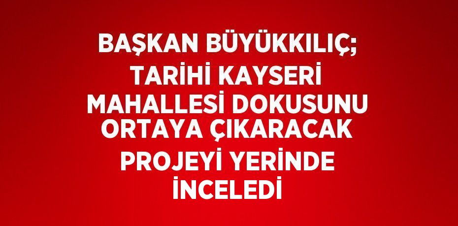 BAŞKAN BÜYÜKKILIÇ; TARİHİ KAYSERİ MAHALLESİ DOKUSUNU ORTAYA ÇIKARACAK PROJEYİ YERİNDE İNCELEDİ