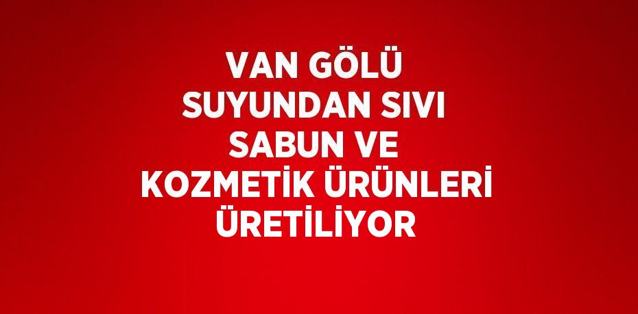 VAN GÖLÜ SUYUNDAN SIVI SABUN VE KOZMETİK ÜRÜNLERİ ÜRETİLİYOR