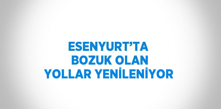 ESENYURT’TA  BOZUK OLAN YOLLAR YENİLENİYOR