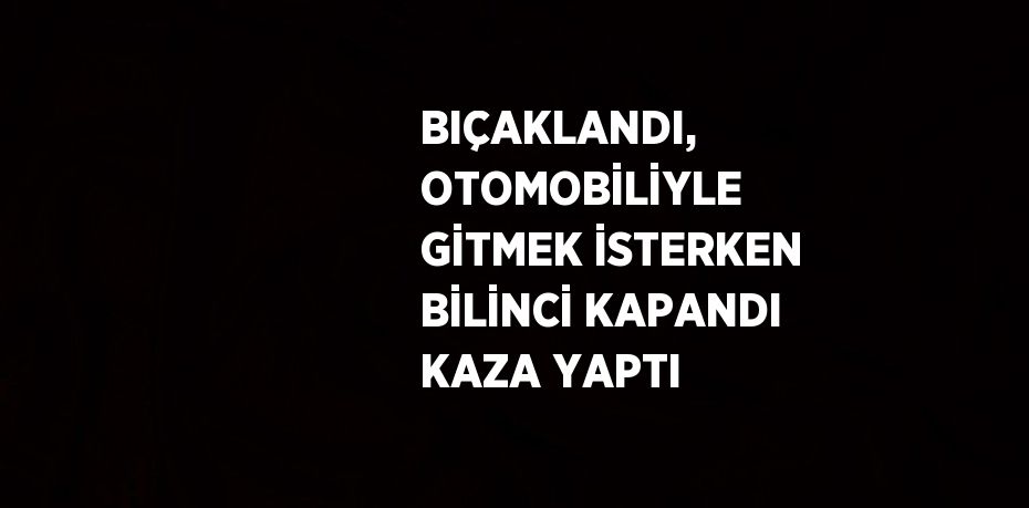 BIÇAKLANDI, OTOMOBİLİYLE GİTMEK İSTERKEN BİLİNCİ KAPANDI KAZA YAPTI