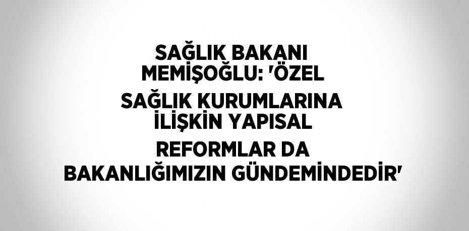 SAĞLIK BAKANI MEMİŞOĞLU: 'ÖZEL SAĞLIK KURUMLARINA İLİŞKİN YAPISAL REFORMLAR DA BAKANLIĞIMIZIN GÜNDEMİNDEDİR'